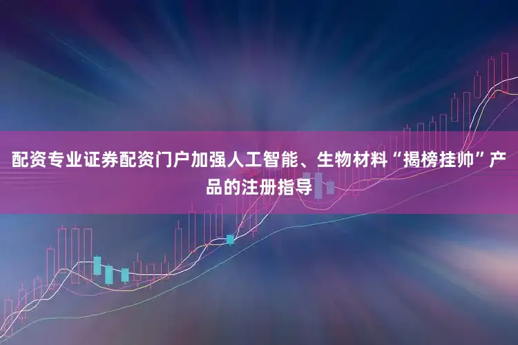 配资专业证券配资门户加强人工智能、生物材料“揭榜挂帅”产品的注册指导
