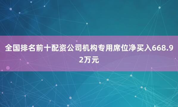 全国排名前十配资公司机构专用席位净买入668.92万元