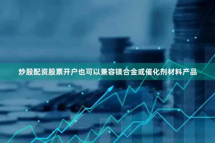 炒股配资股票开户也可以兼容镁合金或催化剂材料产品