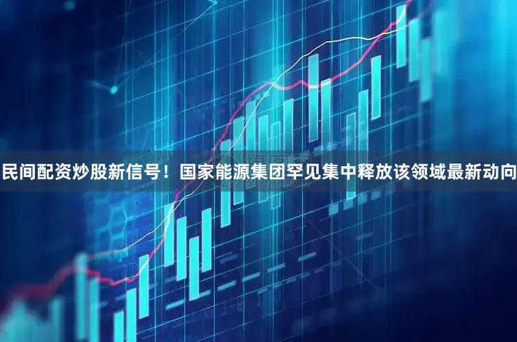 民间配资炒股新信号！国家能源集团罕见集中释放该领域最新动向