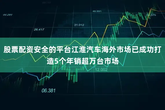 股票配资安全的平台江淮汽车海外市场已成功打造5个年销超万台市场