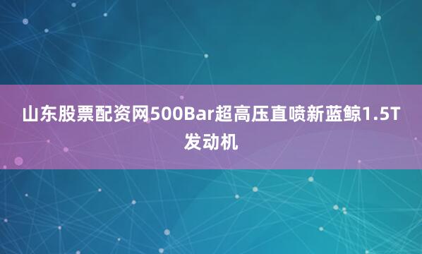 山东股票配资网500Bar超高压直喷新蓝鲸1.5T发动机
