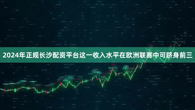 2024年正规长沙配资平台这一收入水平在欧洲联赛中可跻身前三