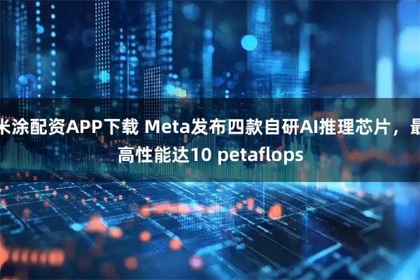 米涂配资APP下载 Meta发布四款自研AI推理芯片，最高性能达10 petaflops