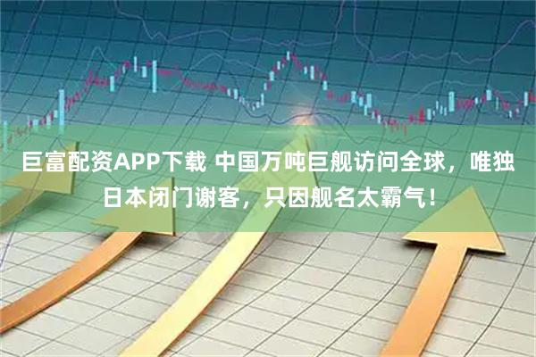 巨富配资APP下载 中国万吨巨舰访问全球，唯独日本闭门谢客，只因舰名太霸气！