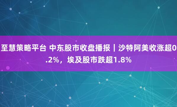 至慧策略平台 中东股市收盘播报｜沙特阿美收涨超0.2%，埃及股市跌超1.8%