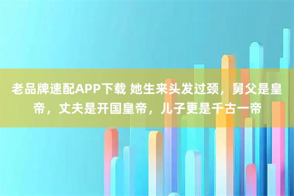 老品牌速配APP下载 她生来头发过颈，舅父是皇帝，丈夫是开国皇帝，儿子更是千古一帝