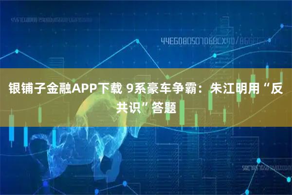 银铺子金融APP下载 9系豪车争霸：朱江明用“反共识”答题