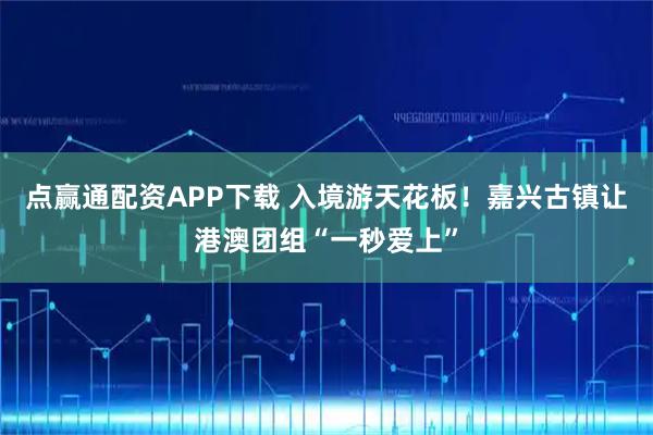 点赢通配资APP下载 入境游天花板!嘉兴古镇让港澳团组“一秒爱上”