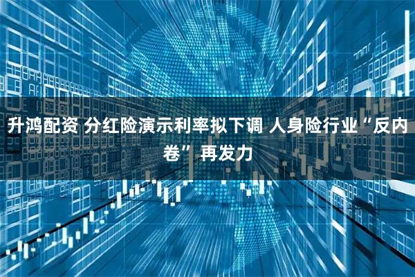 升鸿配资 分红险演示利率拟下调 人身险行业“反内卷” 再发力