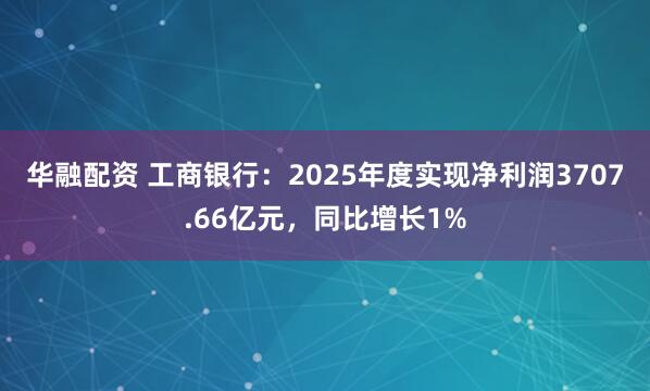 华融配资 工商银行：2025年度实现净利润3707.66亿元，同比增长1%