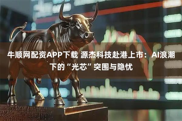 牛顺网配资APP下载 源杰科技赴港上市：AI浪潮下的“光芯”突围与隐忧