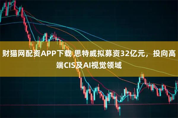 财猫网配资APP下载 思特威拟募资32亿元，投向高端CIS及AI视觉领域
