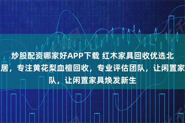 炒股配资哪家好APP下载 红木家具回收优选北京木隆居家居，专注黄花梨血檀回收，专业评估团队，让闲置家具焕发新生