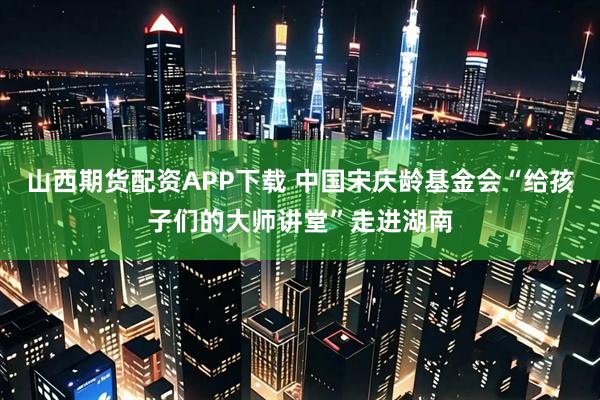 山西期货配资APP下载 中国宋庆龄基金会“给孩子们的大师讲堂”走进湖南