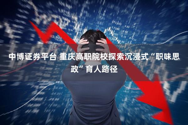 中博证券平台 重庆高职院校探索沉浸式“职味思政”育人路径