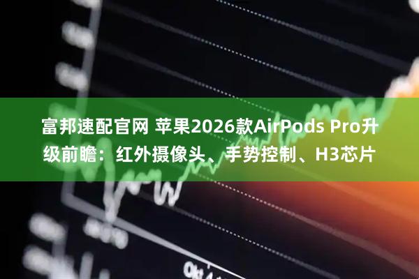 富邦速配官网 苹果2026款AirPods Pro升级前瞻：红外摄像头、手势控制、H3芯片