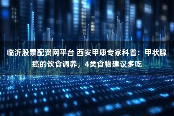 临沂股票配资网平台 西安甲康专家科普：甲状腺癌的饮食调养，4类食物建议多吃