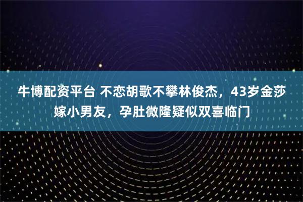 牛博配资平台 不恋胡歌不攀林俊杰，43岁金莎嫁小男友，孕肚微隆疑似双喜临门
