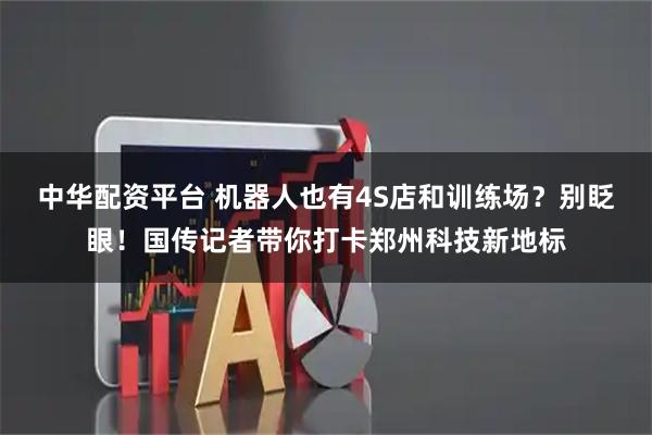 中华配资平台 机器人也有4S店和训练场？别眨眼！国传记者带你打卡郑州科技新地标