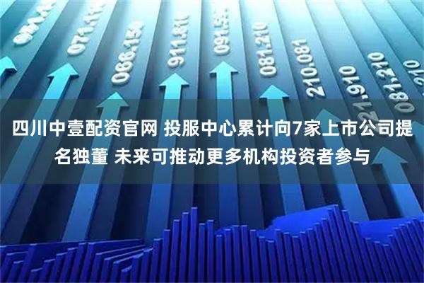 四川中壹配资官网 投服中心累计向7家上市公司提名独董 未来可推动更多机构投资者参与