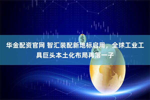 华金配资官网 智汇装配新地标启用，全球工业工具巨头本土化布局再落一子