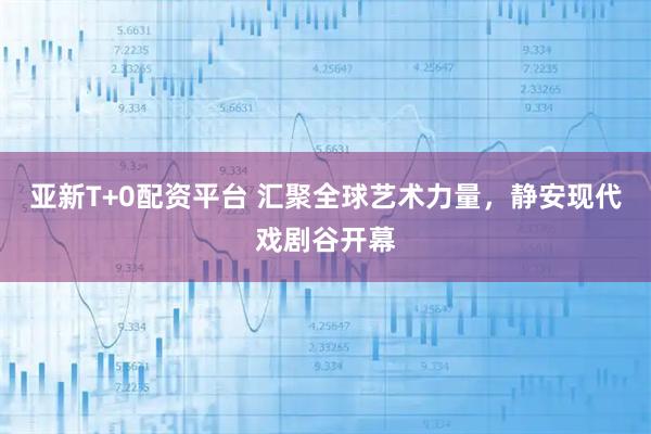 亚新T+0配资平台 汇聚全球艺术力量，静安现代戏剧谷开幕