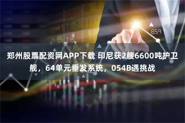 郑州股票配资网APP下载 印尼获2艘6600吨护卫舰，64单元垂发系统，054B遇挑战