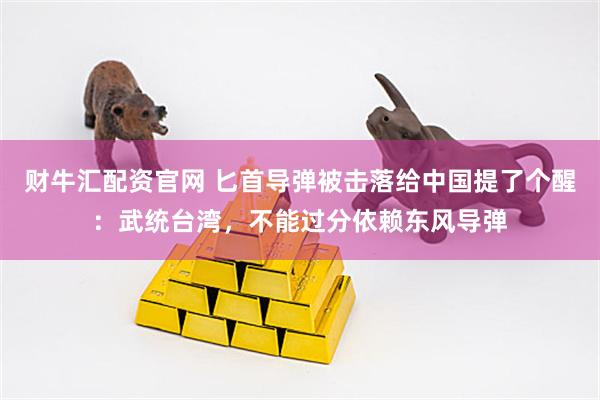 财牛汇配资官网 匕首导弹被击落给中国提了个醒：武统台湾，不能过分依赖东风导弹