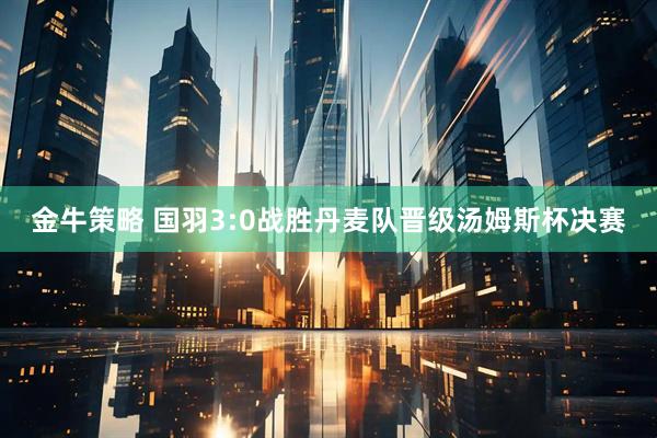 金牛策略 国羽3:0战胜丹麦队晋级汤姆斯杯决赛