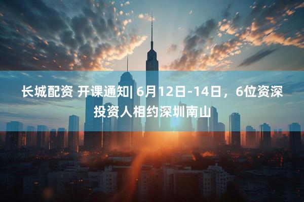 长城配资 开课通知| 6月12日-14日，6位资深投资人相约深圳南山