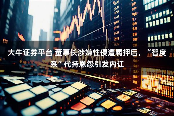 大牛证券平台 董事长涉嫌性侵遭羁押后，“智度系”代持恩怨引发内讧