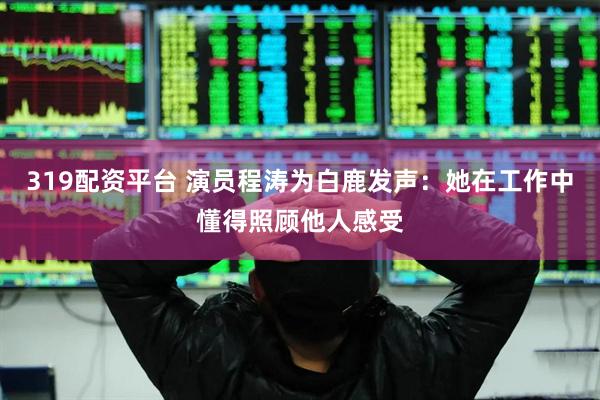 319配资平台 演员程涛为白鹿发声：她在工作中懂得照顾他人感受
