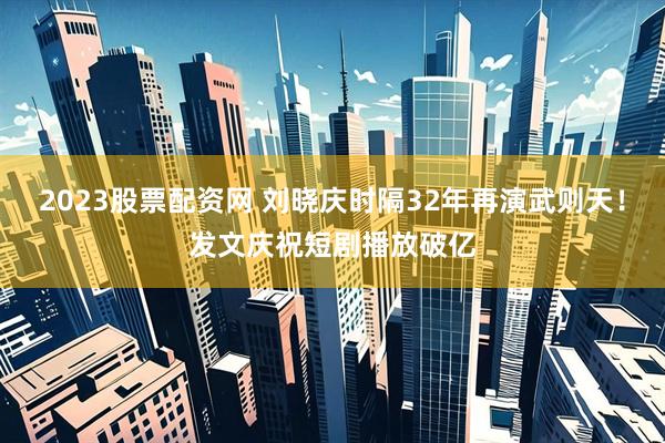 2023股票配资网 刘晓庆时隔32年再演武则天！发文庆祝短剧播放破亿