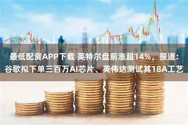 最低配资APP下载 英特尔盘前涨超14%，报道：谷歌拟下单三百万AI芯片、英伟达测试其18A工艺