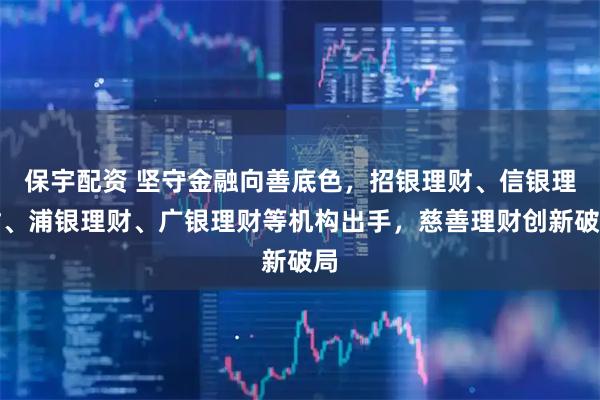 保宇配资 坚守金融向善底色，招银理财、信银理财、浦银理财、广银理财等机构出手，慈善理财创新破局