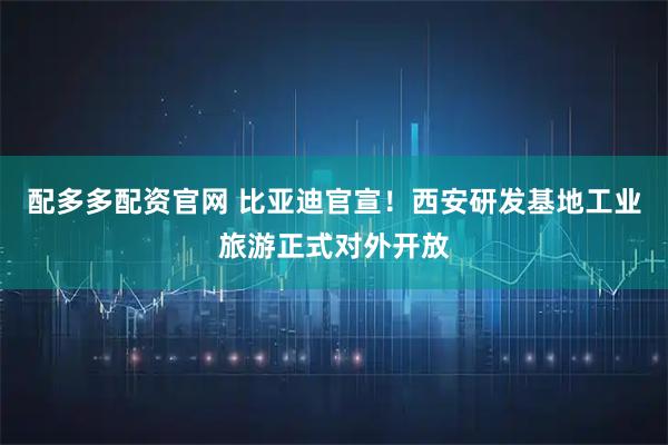 配多多配资官网 比亚迪官宣！西安研发基地工业旅游正式对外开放