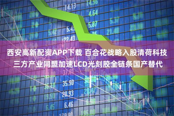 西安高新配资APP下载 百合花战略入股清荷科技 三方产业同盟加速LCD光刻胶全链条国产替代