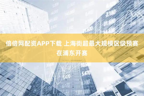 倍倍网配资APP下载 上海街超最大规模区级预赛在浦东开赛