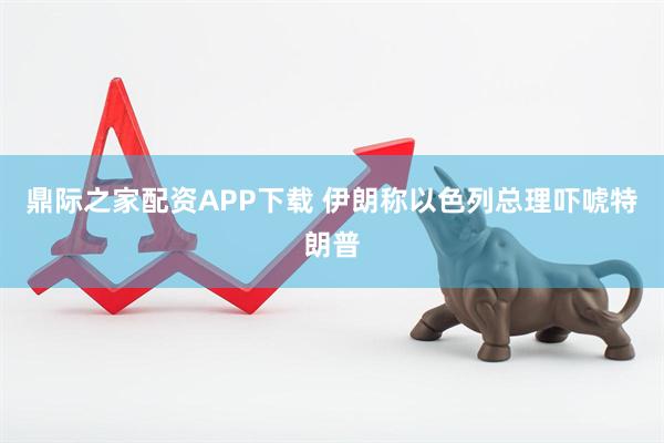 鼎际之家配资APP下载 伊朗称以色列总理吓唬特朗普