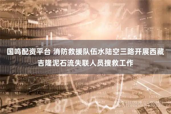 国鸣配资平台 消防救援队伍水陆空三路开展西藏吉隆泥石流失联人员搜救工作