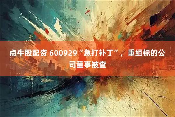 点牛股配资 600929“急打补丁”，重组标的公司董事被查