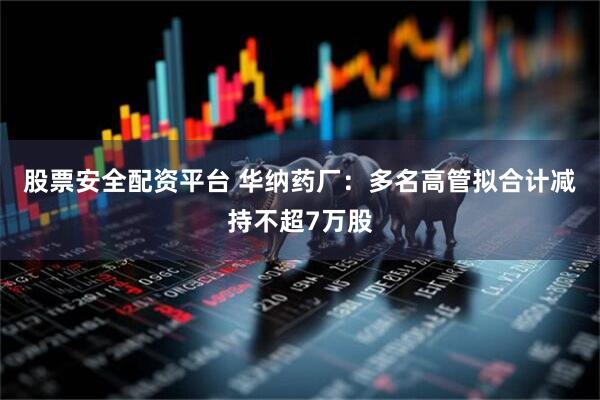 股票安全配资平台 华纳药厂：多名高管拟合计减持不超7万股